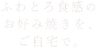 ふわとろ食感のお好み焼きを、ご自宅で。